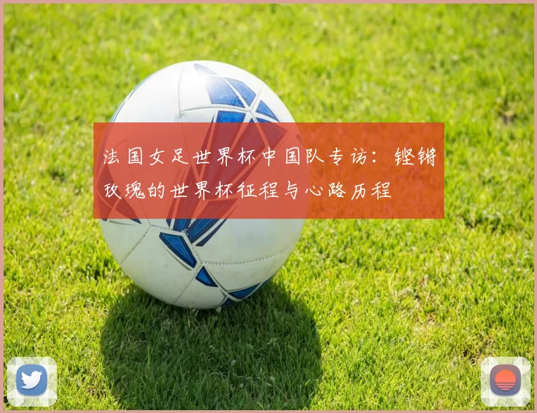 法国女足世界杯中国队专访:铿锵玫瑰的世界杯征程与心路历程