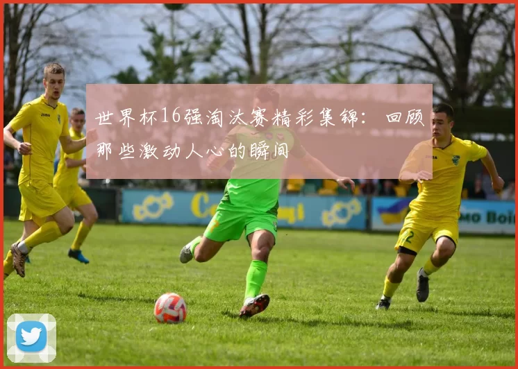 世界杯16强淘汰赛精彩集锦:回顾那些激动人心的瞬间
