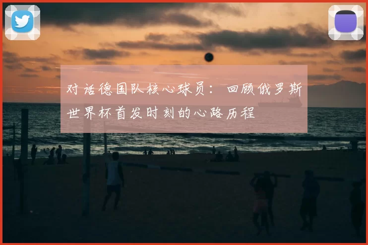 对话德国队核心球员:回顾俄罗斯世界杯首发时刻的心路历程