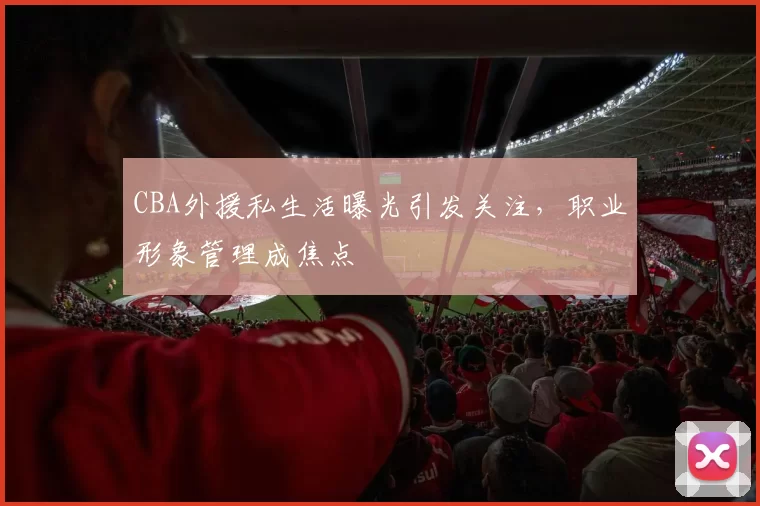 CBA外援私生活曝光引发关注,职业形象管理成焦点