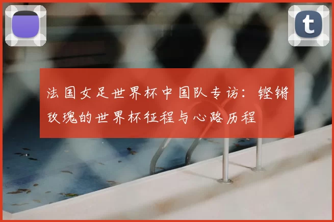 法国女足世界杯中国队专访:铿锵玫瑰的世界杯征程与心路历程