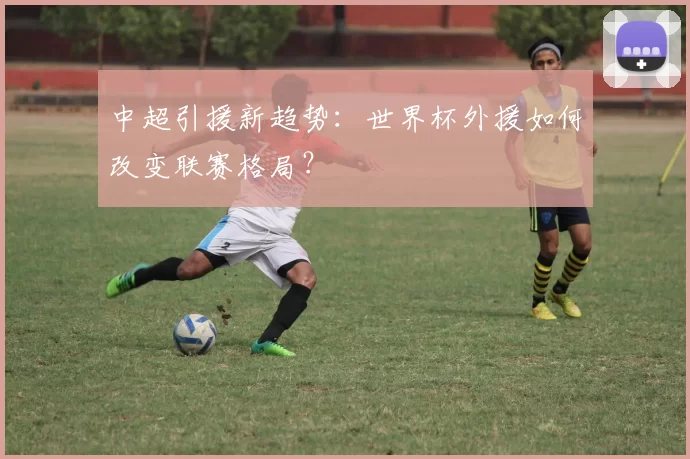 中超引援新趋势：世界杯外援如何改变联赛格局？