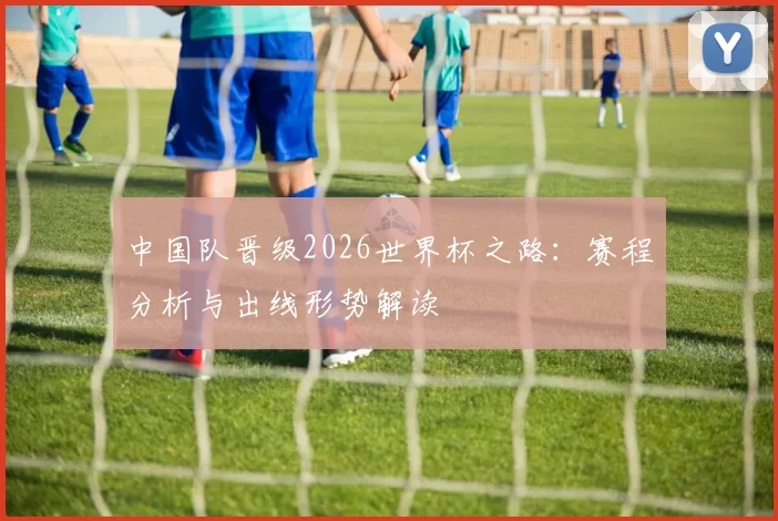 中国队晋级2026世界杯之路：赛程分析与出线形势解读