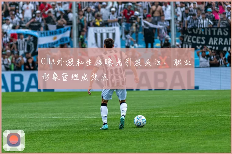 CBA外援私生活曝光引发关注，职业形象管理成焦点