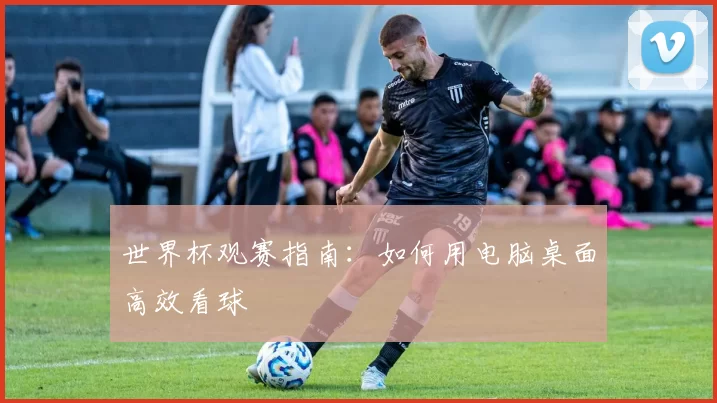 世界杯观赛指南：如何用电脑桌面高效看球
