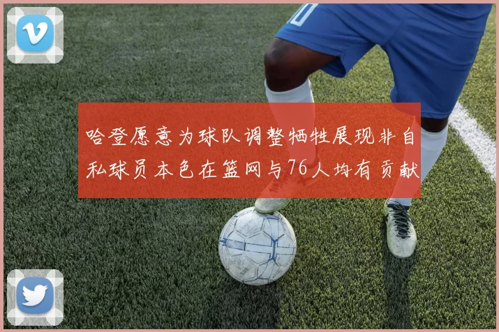 哈登愿意为球队调整牺牲展现非自私球员本色在篮网与76人均有贡献