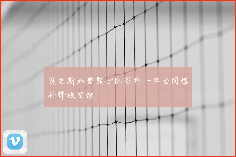 莫里斯加盟骑士队签约一年合同填补锋线空缺