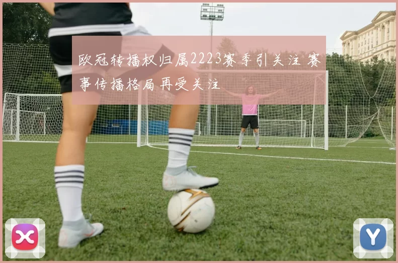欧冠转播权归属2223赛季引关注 赛事传播格局再受关注