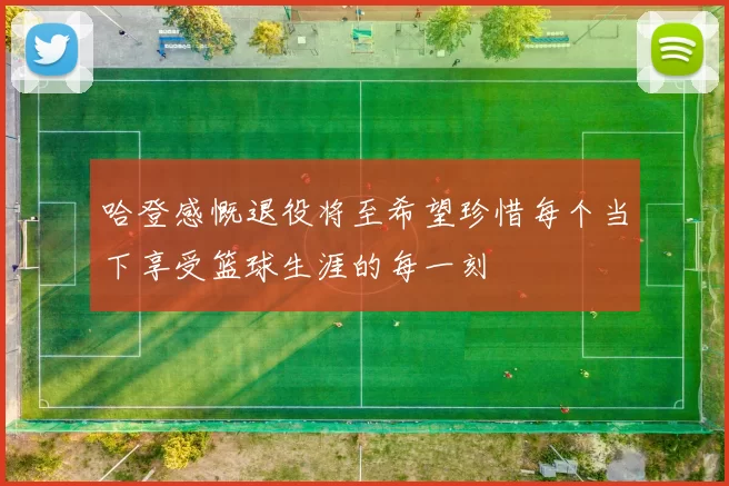 哈登感慨退役将至希望珍惜每个当下享受篮球生涯的每一刻