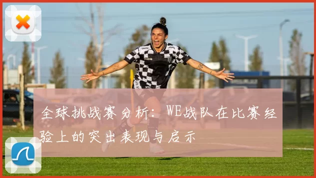 全球挑战赛分析:WE战队在比赛经验上的突出表现与启示