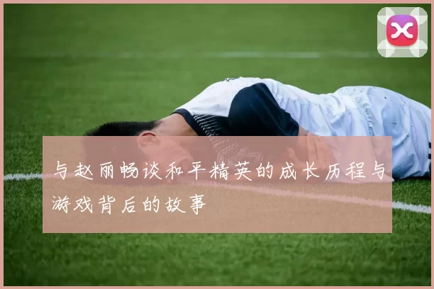 与赵丽畅谈和平精英的成长历程与游戏背后的故事