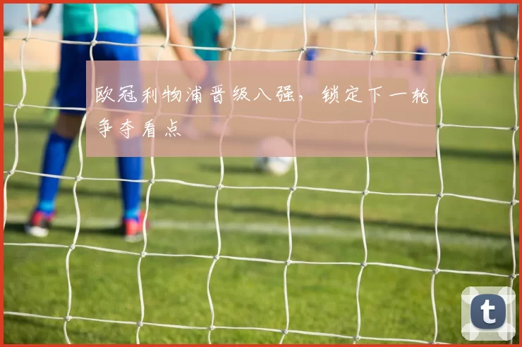 欧冠利物浦晋级八强,锁定下一轮争夺看点