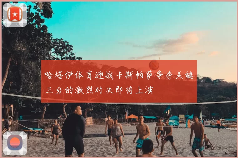 哈塔伊体育迎战卡斯帕萨争夺关键三分的激烈对决即将上演