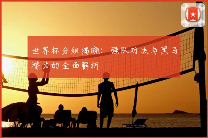世界杯分组揭晓：强队对决与黑马潜力的全面解析