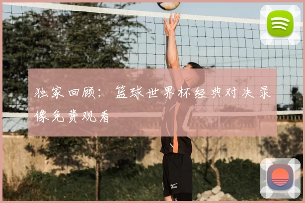 独家回顾:篮球世界杯经典对决录像免费观看
