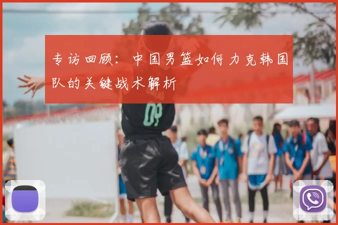 专访回顾:中国男篮如何力克韩国队的关键战术解析