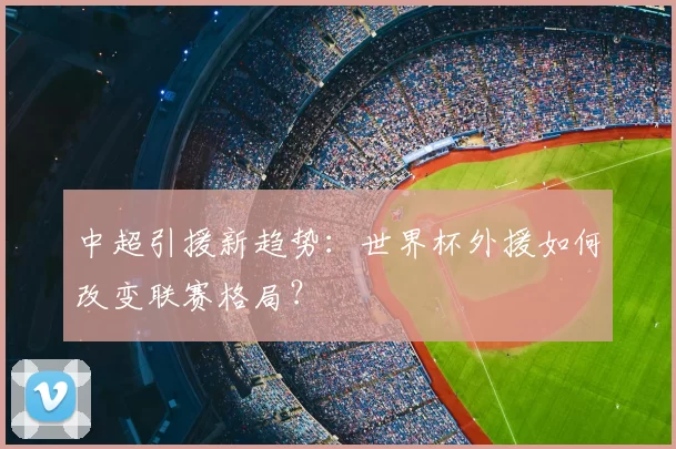 中超引援新趋势:世界杯外援如何改变联赛格局?