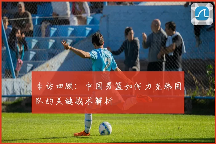 专访回顾:中国男篮如何力克韩国队的关键战术解析