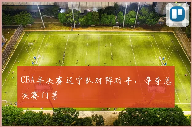 CBA半决赛辽宁队对阵对手,争夺总决赛门票