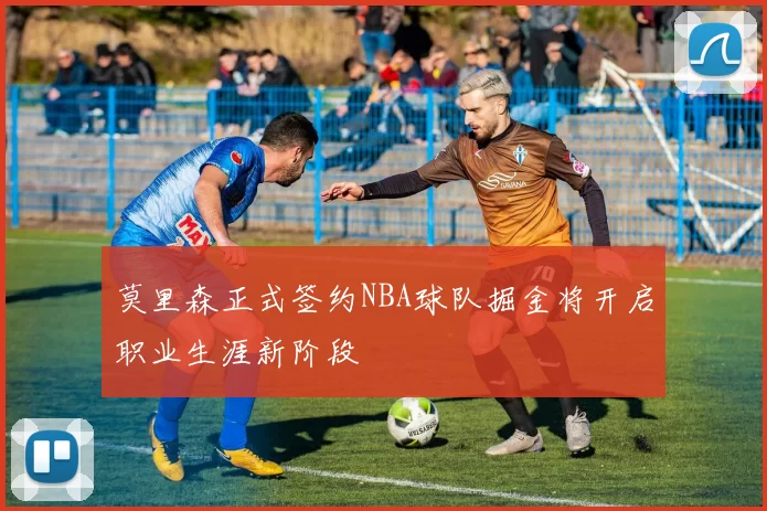 莫里森正式签约NBA球队掘金将开启职业生涯新阶段