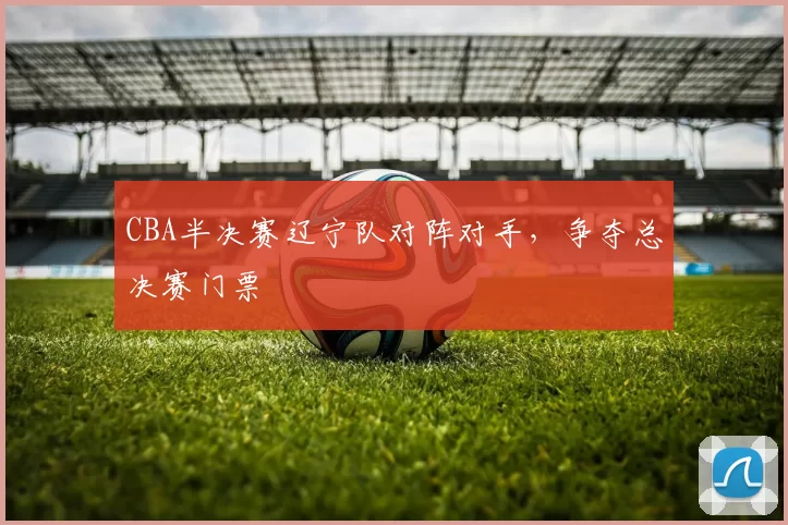 CBA半决赛辽宁队对阵对手，争夺总决赛门票