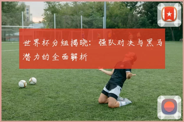 世界杯分组揭晓:强队对决与黑马潜力的全面解析