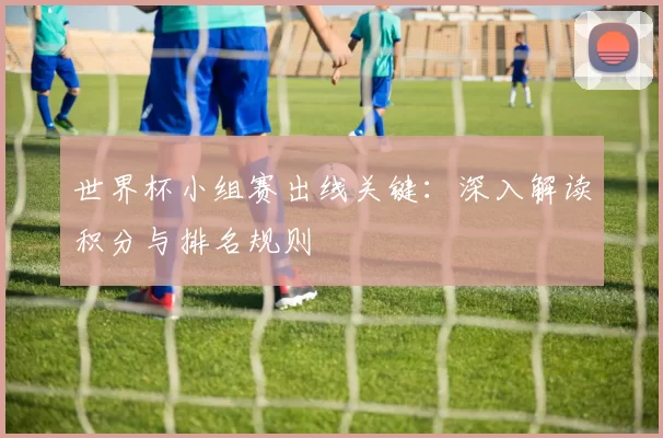 世界杯小组赛出线关键:深入解读积分与排名规则