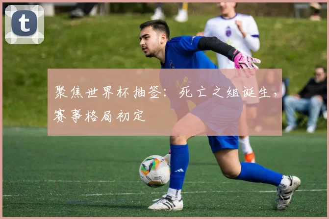 聚焦世界杯抽签:死亡之组诞生,赛事格局初定