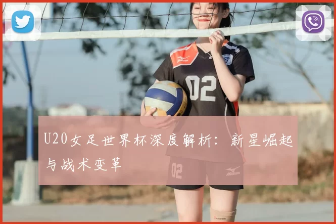 U20女足世界杯深度解析：新星崛起与战术变革