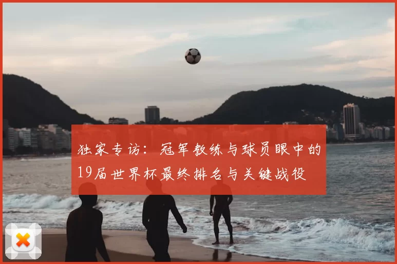 独家专访:冠军教练与球员眼中的19届世界杯最终排名与关键战役