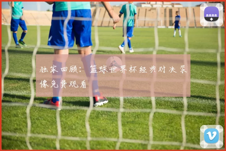 独家回顾:篮球世界杯经典对决录像免费观看