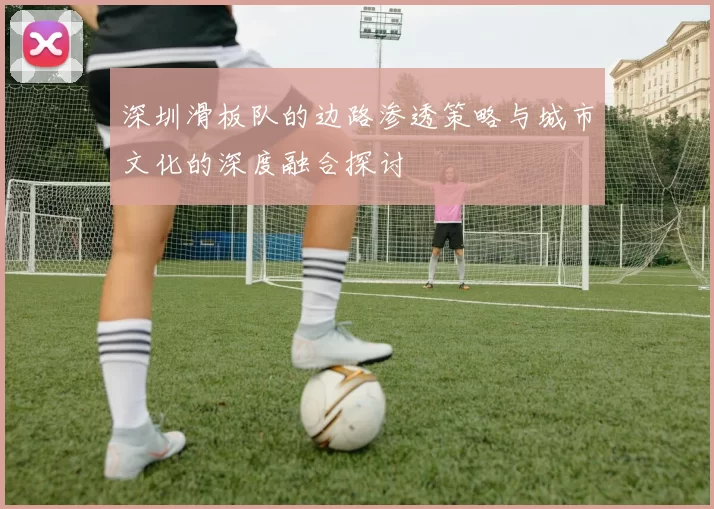 深圳滑板队的边路渗透策略与城市文化的深度融合探讨