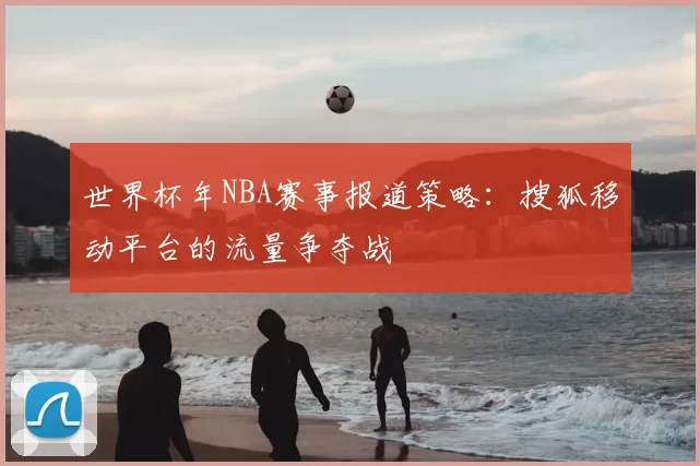世界杯年NBA赛事报道策略：搜狐移动平台的流量争夺战