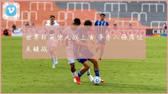 世界杯英德大战上演 争夺八强席位关键战