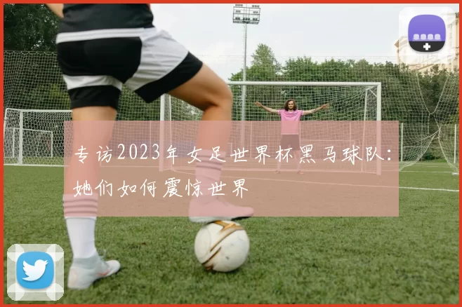 专访2023年女足世界杯黑马球队：她们如何震惊世界