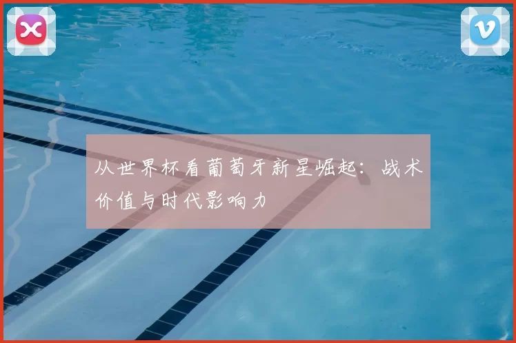从世界杯看葡萄牙新星崛起:战术价值与时代影响力