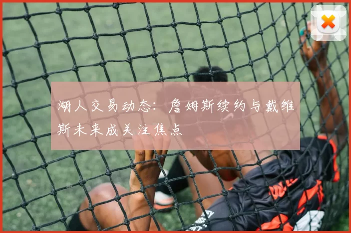 湖人交易动态:詹姆斯续约与戴维斯未来成关注焦点