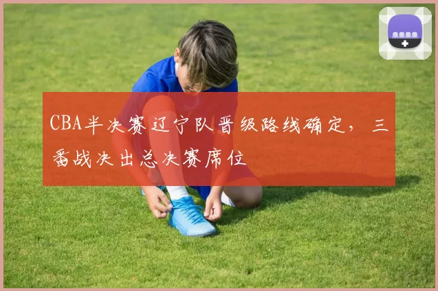 CBA半决赛辽宁队晋级路线确定,三番战决出总决赛席位