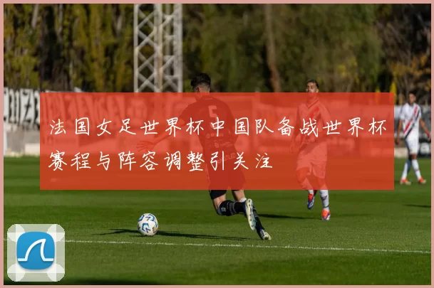 法国女足世界杯中国队备战世界杯赛程与阵容调整引关注