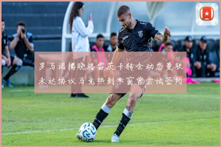 罗马诺揭晓格雷茨卡转会动态曼联未达协议马竞热刺冬窗曾尝试签约