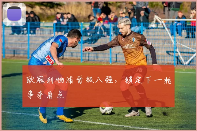 欧冠利物浦晋级八强，锁定下一轮争夺看点