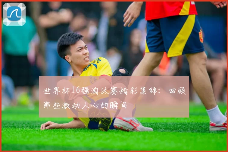 世界杯16强淘汰赛精彩集锦：回顾那些激动人心的瞬间