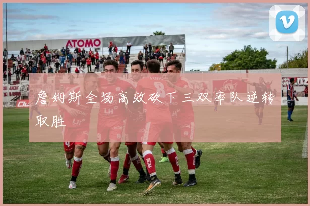 詹姆斯全场高效砍下三双率队逆转取胜