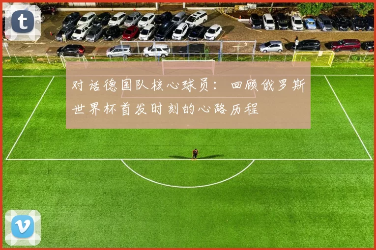对话德国队核心球员：回顾俄罗斯世界杯首发时刻的心路历程