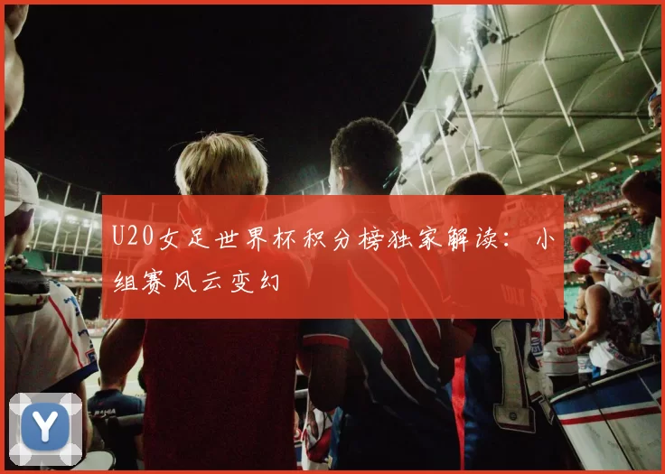 U20女足世界杯积分榜独家解读：小组赛风云变幻