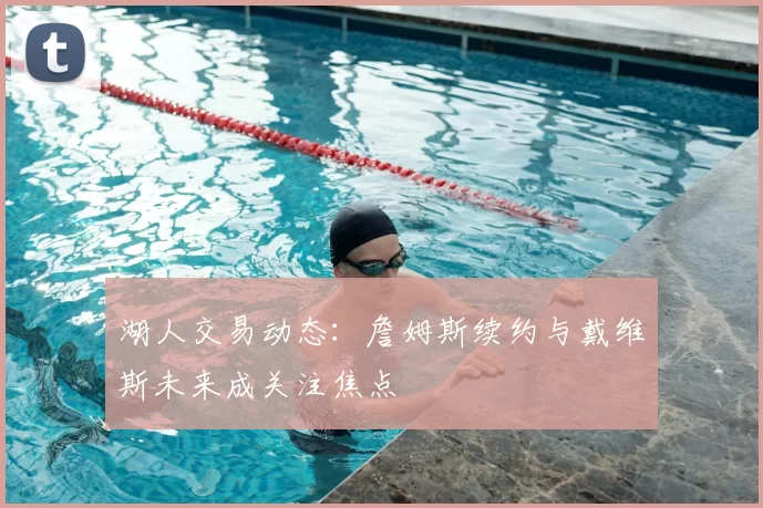 湖人交易动态:詹姆斯续约与戴维斯未来成关注焦点