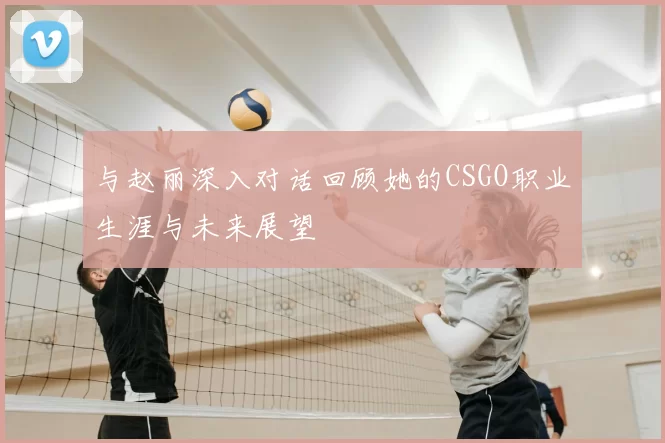 与赵丽深入对话回顾她的CSGO职业生涯与未来展望