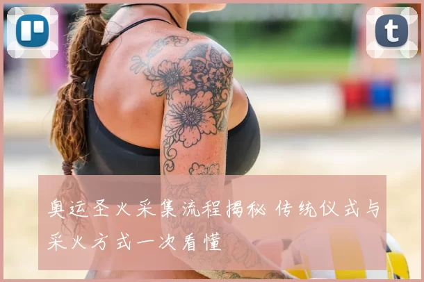 奥运圣火采集流程揭秘 传统仪式与采火方式一次看懂