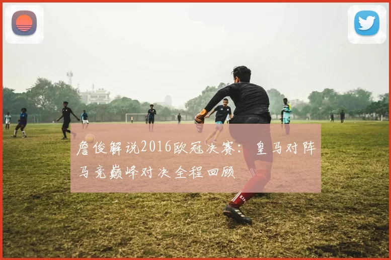 詹俊解说2016欧冠决赛:皇马对阵马竞巅峰对决全程回顾