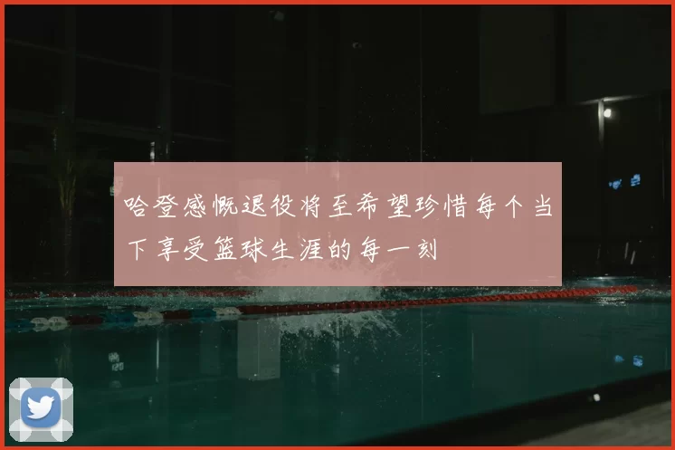 哈登感慨退役将至希望珍惜每个当下享受篮球生涯的每一刻